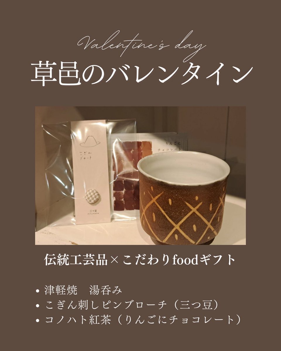 草邑のバレンタイン
伝統工芸品×こだわりfoodギフト
・津軽焼　湯呑み…3,850円(税込)
・三つ豆 こぎん刺ピンブローチ…2,200円(税込)
・コノハト紅茶ティーバック…173円(税込)

伝統工芸品は少しハードルが高いと感じる方も、こうした日常使いのアイテムなら贈りやすく、きっと喜んでいただけます。