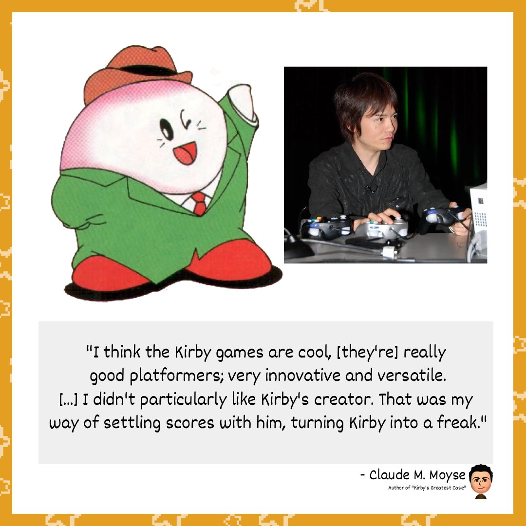 TheOrangeOcean's tweet image. Claude M. Moyse, the author of many german Club Nintendo comics, such as "Kirby's Greatest Case", wrote Kirby as uncharacteristically vulgar.

The reason behind this is, inexplicably, the creator's personal enmity for Masahiro Sakurai. What caused this aversion is unknown.