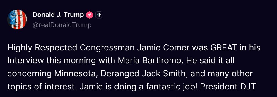 ( <a href="/realDonaldTrump/">Donald J. Trump</a> - Truth Social Post )
( Donald J. Trump - Jan 25 2026, 12:18 PM ET )

Highly Respected Congressman Jamie Comer was GREAT in his Interview this morning with Maria Bartiromo. He said it all concerning Minnesota, Deranged Jack Smith, and many other topics of