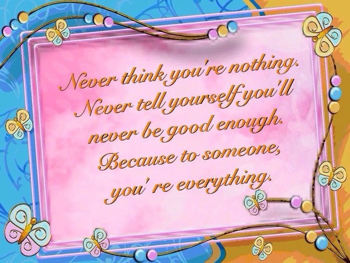 Never think you're nothing.
Never tell yourself you'll never
be good enough. 
Because to someone else,
you're everything!