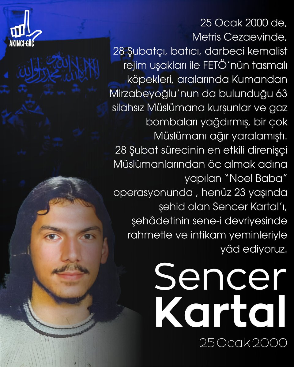 UNUTMADIK!

25 Ocak 2000 |
28 Şubatçı, Batıcı, darbeci kemalist rejim uşakları ile FETÖ’nün tasmalı köpeklerinin Metris Cezaevi’nde 63 İBDA’cı Müslümandan intikam almak adına yaptığı silahlı, gazlı koğuş saldırısında şehid olan 23 yaşındaki Sencer Kartal’ı şehadetinin sene-i