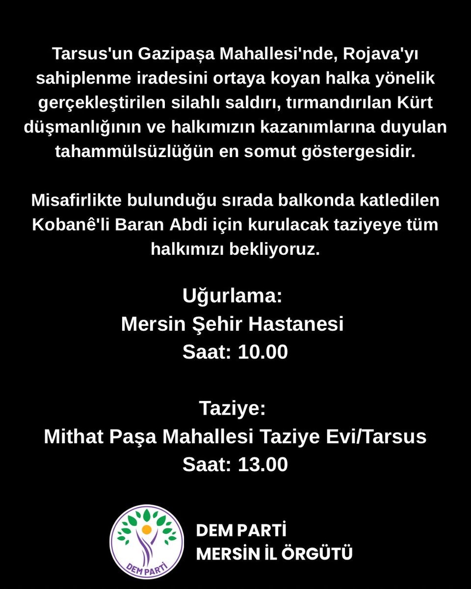 Tarsus’un Gazipaşa Mahallesi’nde, Rojava eylemine yönelik gerçekleştirilen silahlı saldırıda katledilen Kobanê’li Baran Abdi için kurulacak taziyeye tüm halkımızı bekliyoruz.

Uğurlama:Mersin Şehir Hastanesi
Saat: 10.00

Taziye:Mithat Paşa Mahallesi Taziye Evi/Tarsus
Saat: 13.00