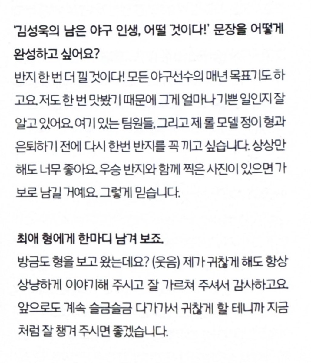 제 롤모델 정이 형과 은퇴하기 전에 다시 한번 
반지를 꼭 끼고 싶습니다
상상만 해도 너무 좋아요 가보로 남길 거예요
방금도 형을 보고 왔는데요? ( 웃음 ) < 그만웃겨라