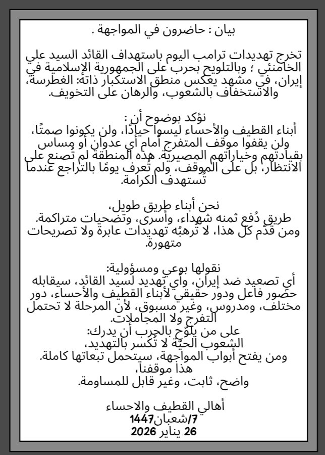 بيان : حاضرون في المواجهة .

تخرج تهديدات ترامب اليوم باستهداف القائد السيد علي الخامنئي ؛ وبالتلويح بحرب على الجمهورية الإسلامية في إيران، في مشهد يعكس منطق الاستكبار ذاته: الغطرسة، والاستخفاف بالشعوب، والرهان على التخويف.

نؤكد بوضوح أن : 
أبناء القطيف والأحساء ليسوا حيادًا،