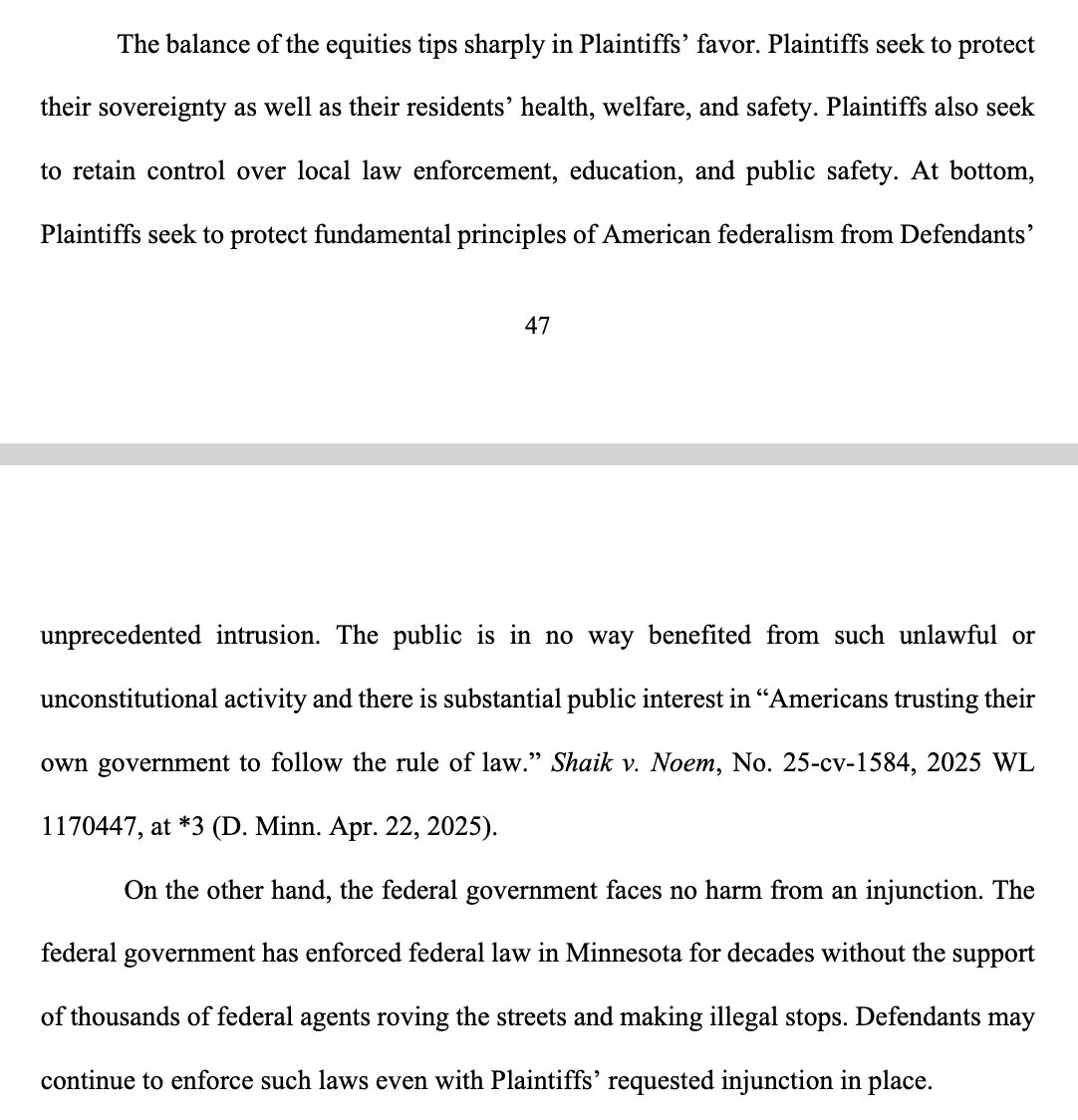 The balance of the equities tips sharply in Plaintiffsโ favor. Plaintiffs seek to protect their sovereignty as well as their residentsโ health, welfare, and safety. Plaintiffs also seek to retain control over local law enforcement, education, and public safety. At bottom, Plaintiffs seek to protect fundamental principles of American federalism from Defendantsโ unprecedented intrusion. The public is in no way benefited from such unlawful or unconstitutional activity and there is substantial public interest in โAmericans trusting their own government to follow the rule of law.โ ... On the oth...