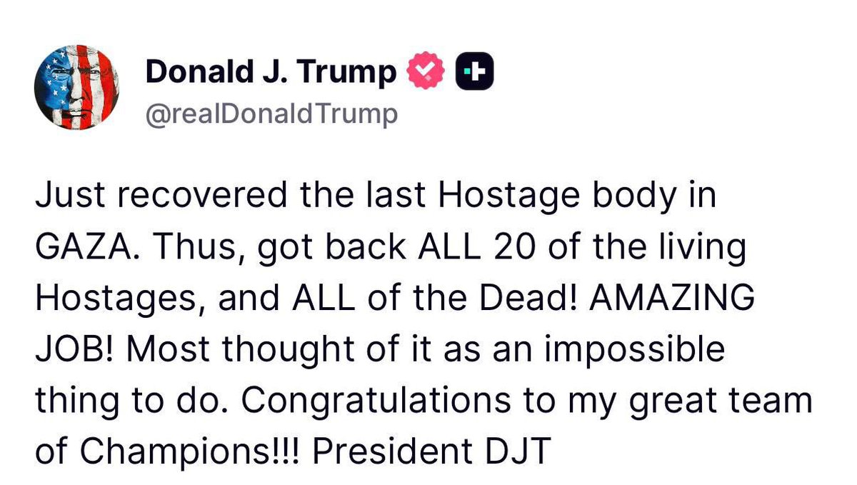 ترامب:
تم للتو استعادة جثة آخر رهينة في غزة. وبذلك أُعيد جميع الرهائن الأحياء الـ20، وكذلك جميع القتلى. عمل مذهل!

الكثيرون اعتبروا ذلك أمرًا مستحيلًا. تهانينا لفريقي العظيم من الأبطال .

——-

لا أحد يتحدث في هذا العالم الظالم عن ضرورة إنقاذ أكثر من مليوني إنسان أحياء، رهائن لدى