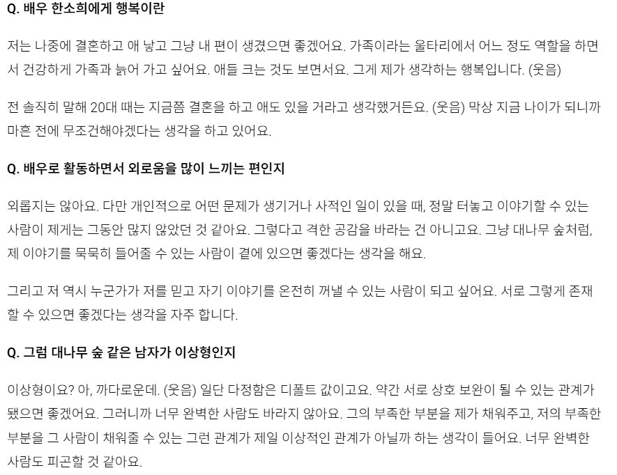 adoring_sohee's tweet photo. Sohee talking about marriage, family and her ideal type. Sharing a few versions since each article worded it a bit differently, but the core idea is the same 🥰💗

Q1. Beyond your 30s as an actor, how do you want to spend your 30s as a human being, Han Sohee?

Sohee: When the time feels right, I want to meet a good person, get married, have children and live an ordinary life. Rather than some grand ambition, it’s a wish to have people who will always firmly be on my side. Truly my side, a “family” as a fence that can protect me. I hope that kind of fence can exist.

📌 https://t.co/c3Uxw219TA

⫘⫘⫘⫘⫘⫘

When asked about the meaning of happiness, Han Sohee answered, “Building a close-knit family and growing old in a healthy way.” She said, “I want to get married, have children and form an ordinary family,” and added, “I like the feeling of having my own side (people who are on my side). Watching a child grow within the fence called family and growing older in a healthy way together. That is what I think happiness is.”

📌 https://t.co/FtVGWWr6M5

⫘⫘⫘⫘⫘⫘

Q1. What does happiness mean to actress Han Sohee?

Sohee: I hope that later on, I get married, have children and just have my own side (people who are on my side). Within the fence called family, I want play my role to some extent and grow old together with my family in a healthy way. While also watching the children grow. That is what I think happiness is. (laughs)

To be honest, in my 20s, I thought that by now I would already be married and have children. (laughs) But now that I’m actually at this age, I’m thinking that before I turn forty, it’s something I absolutely have to do.

Q2. While working as an actor, do you tend to feel lonely a lot?

Sohee: I’m not lonely. But personally, when some personal problem comes up or when there’s a private matter, I think there haven’t been many people around me until now whom I could really open up to and talk freely with. That doesn’t mean I’m looking for intense empathy. Just like a bamboo forest, I think it would be nice if there were someone beside me who could quietly listen to my story.

And I also want to become someone whom another person can trust and fully open up about their own story. I often think it would be nice if we could exist for each other in that way.

Q3. Then is a bamboo-forest-like man your ideal type?

Sohee: My ideal type? Ah, I’m picky. (laughs) First of all, kindness is the baseline. I’d like it if it were a relationship where we can somewhat complement each other. So I’m not hoping for someone who is too perfect. A relationship where I can fill in his lacking parts and he can fill in my lacking parts, wouldn’t that be the most ideal kind of relationship? Someone who is too perfect seems like they would be tiring.

📌 https://t.co/odcWUSsWOP