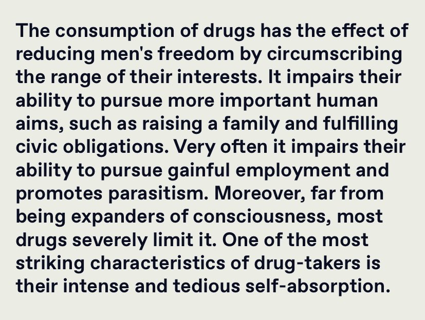 “The consumption of drugs has the effect of reducing men's freedom by circumscribing the range of their interests. It impairs their ability to pursue more important human aims, such as raising a family and fulfilling civic obligations…”

Theodore Dalrymple
