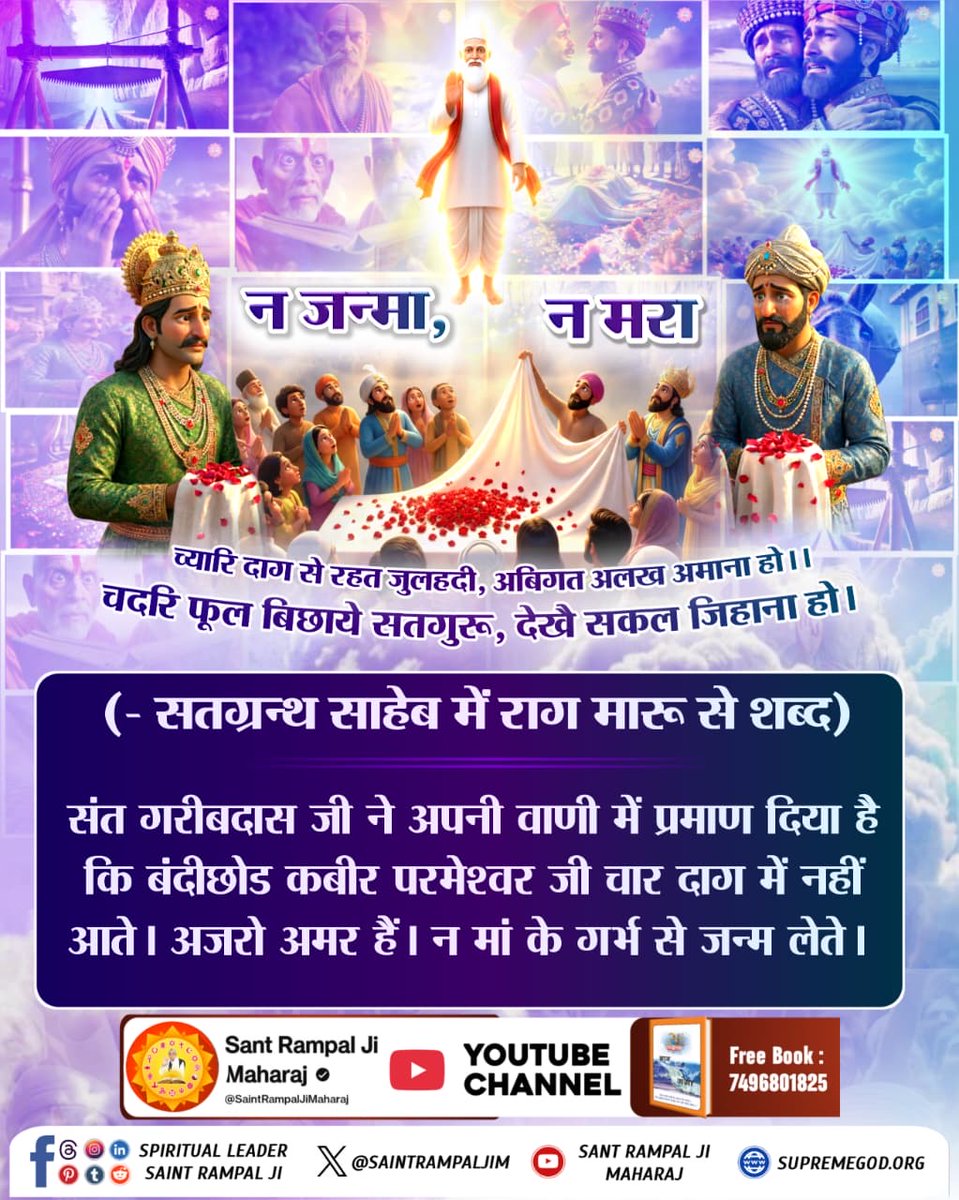 #मगहर_से_सतलोक_गया_कबीरा
चदरि फूल बिछाये सतगुरू, देखै सकल जिहाना हो। च्यारि दाग से रहत जुलहदी, अबिगत अलख अमाना हो।।
संत गरीबदास जी ने अपनी वाणी में प्रमाण दिया है कि बंदीछोड कबीर परमेश्वर जी चार दाग में नहीं आते। अजरो अमर हैं न मां के गर्भ से जन्म लेते
2Days Left For Nirvan Diwas
