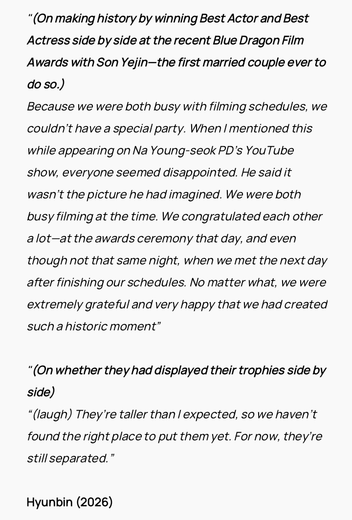 "My wife[Son Yejin] and I are in a relationship where we give each other positive stimulation."

"Hearing that kind of evaluation from the person closest to me gives me tremendous strength as an actor to run forward again."

Hyunbin (2026)