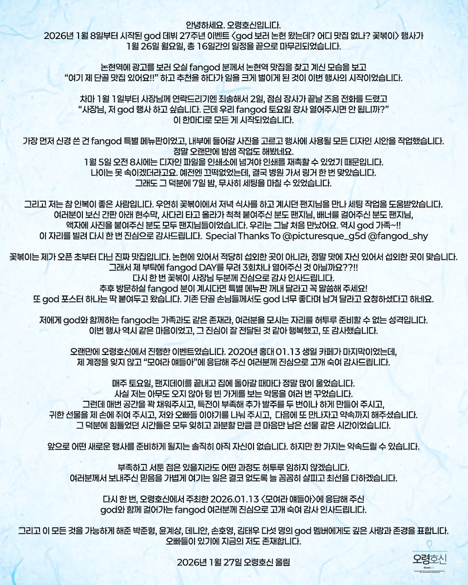 안녕하세요. 오령호신 입니다.

1월 8일부터 시작된 데뷔 27주년 이벤트<god 보러 논현 왔는데? 어디 맛집 없나? 꽃볶이>행사가 1월 26일 월요일, 총 16일간의 일정을 끝으로 마무리되었습니다.

god 멤버에게 깊은 사랑과 존경을 표합니다. 오빠들이 있기에 지금의 저도 존재합니다.

#꽃길만god