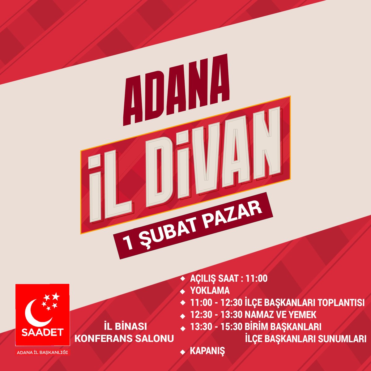 SAADET PARTİSİ OCAK AYI İL DİVANI
1 ŞUBAT 2026 PAZAR
SAAT : 11:00 de
İL BİNASI KONFERANS SALONU

11:00-12:30 İLÇE BAŞKANLARI TOPLANTISI
12:30-13:30 NAMAZ ve YEMEK
13:30-15:30 BİRİM BAŞKANLARI, İLÇE BAŞKANLARI SUNUMLARI
KAPANİŞ