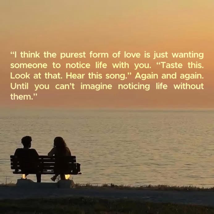 يا جمال هذا الاقتباس: 

« أعتقد أن أنقى شكلٍ للحبّ هو أن تريد فقط من شخصٍ ما أن يلاحظ الحياة معك:
“تذوق هذا… انظر إلى ذلك… اسمع هذه الأغنية.”
مرةً بعد مرة… إلى أن تعجز عن تخيّل أن تلاحظ الحياة من دون وجوده.»

حبّ من نوع:
“شفت هالغروب؟ تعال شوفه معي.”
“ذقت هالقهوة؟ لازم