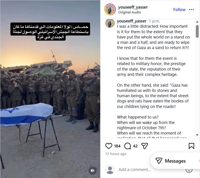 Tras la recuperación del cuerpo del último rehén, Ran Gvili, el periodista palestino Yousef Yasser escribió:

«Me quedé dormido por un momento: ¿cómo es posible que incluso un cadáver sea tan importante para ellos (para el pueblo judío), hasta el punto de poner al mundo entero en