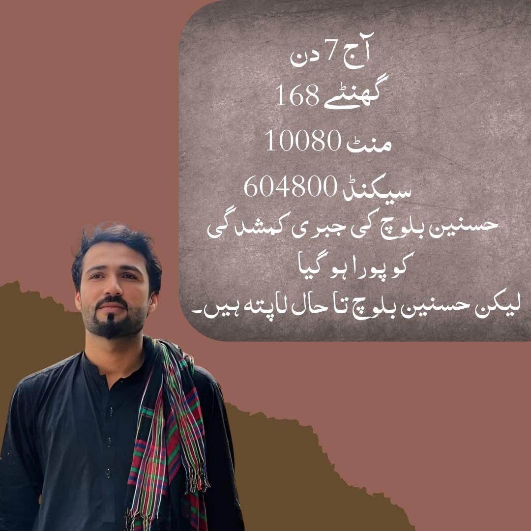 آج 7 دن 
168 گھنٹے
10080 منٹ 
604800 سیکنڈ 
حسنین بلوچ کی جبری کمشدگی کو پورا ہو گیا ہے لیکن حسنین بلوچ تا حال لاپتہ ہیں 
جلد از جلد حسنین بلوچ کو باحفاظت بازیاب کیا جائے۔

#ReleaseHasnainBaloch
#SavebalochStudents