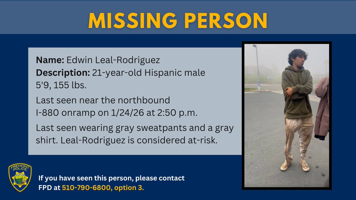 MISSING PERSON: Edwin Leal-Rodriguez is a 21-year-old Hispanic male who was last seen on 1/24/26 at approximately 2:50 p.m., near the northbound onramp of I-880. Leal-Rodriguez is 5’9 and 155 lbs., with brown eyes and brown hair. He was last seen wearing gray sweatpants and a