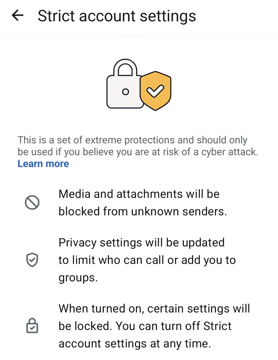 أعلنت واتساب عن وضع أمني جديد باسم “Strict Account Settings” في اعدادات الخصوصية، والذي يمنح أقصى مستوى حماية عبر تقييد بعض الوظائف مثل حظر الوسائط من الأرقام المجهولة، ويستهدف بالأخص الاشخاص المعرضين للهجمات مثل الاعلاميين والشخصيات الهامة.