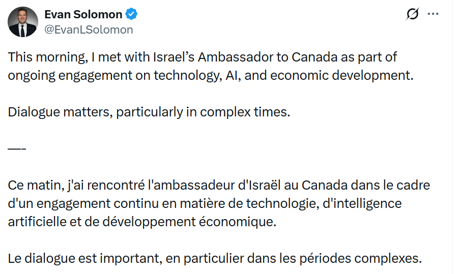 Yesterday, Canada’s Minister of Artificial Intelligence and Digital Innovation, <a href="/EvanLSolomon/">Evan Solomon</a> , announced he had met with Israel’s Ambassador to Canada, noting that this meeting was part of an “ongoing engagement on technology, AI, and economic development”.

This is particularly