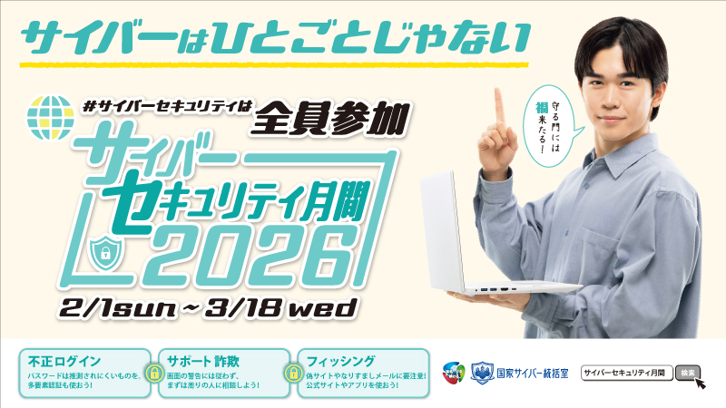 【サイバーはひとごとじゃない】
２月１日から３月18日は「サイバーセキュリティ月間」です。
警察では、サイバーセキュリティに関する取組を全国で行っています。
この機会に正しい知識を身につけて被害を防止しましょう。
＃サイバーセキュリティは全員参加