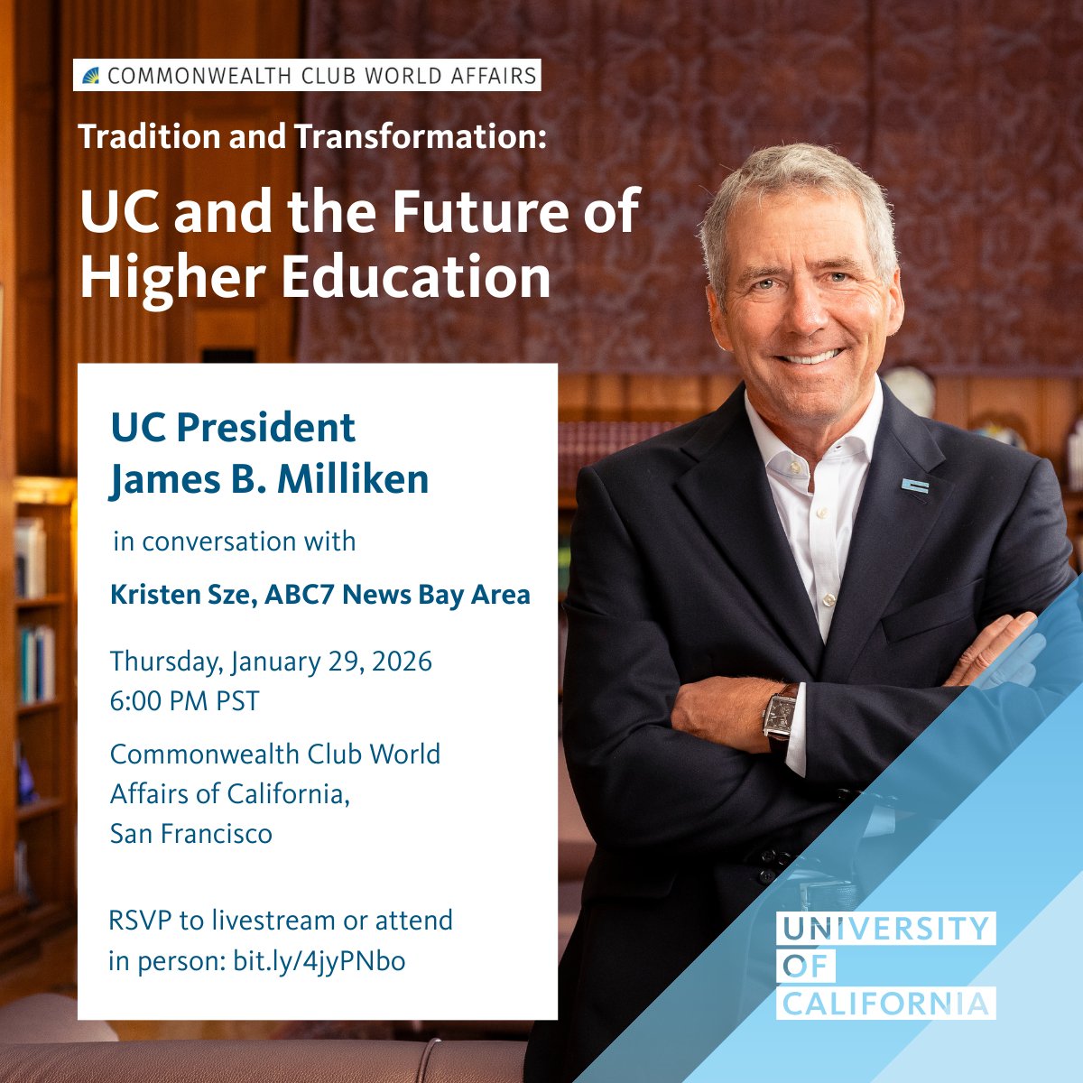 Image of UC President James B. Milliken with text:
Tradition and Transformation: UC and the Future of Higher Education
UC President James B. Milliken in conversation with Kristen Sze, ABC7 News Bay Area
Thursday, January 29, 2026 6:00 PM PST
Commonwealth Club World Affairs of California,
San Francisco
RSVP to livestream or attend in person: bit.ly/4jyPNbo