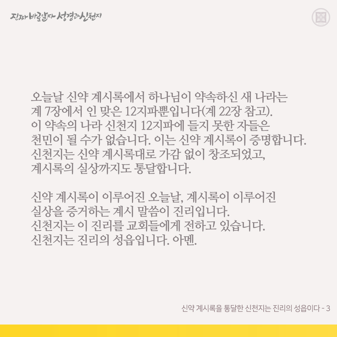 신약 계시록을 통달한 신천지는 진리의 성읍이다

기독교인 여러분은 신약 계시록을 가감하지 않았습니까? 신천지가 볼 때 천주교와 개신교는 다 이 책 계시록을 가감하였습니다. 가감한 자는 천국에 못 들어간다 하셨습니다(계 22장 참고).

그러함에도 천주교와 개신교는 신천지를 이단이라며