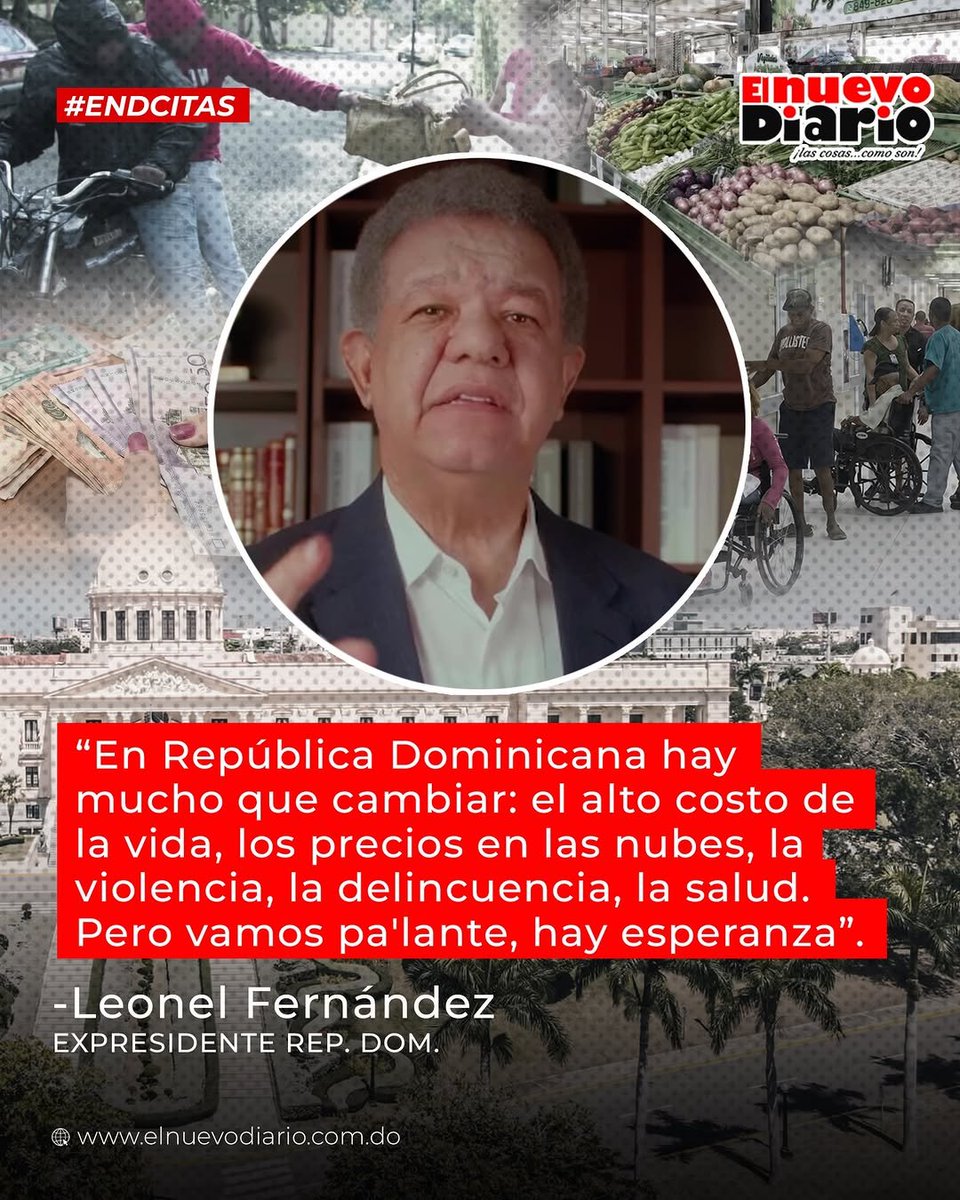 “En República Dominicana hay mucho que cambiar: el alto costo de la vida, los precios en las nubes, la violencia, la delincuencia, la salud. Pero vamos pa´lante, hay esperanza”.

-Leonel Fernández, expresidente de la República Dominicana y presidente del partido Fuerza del