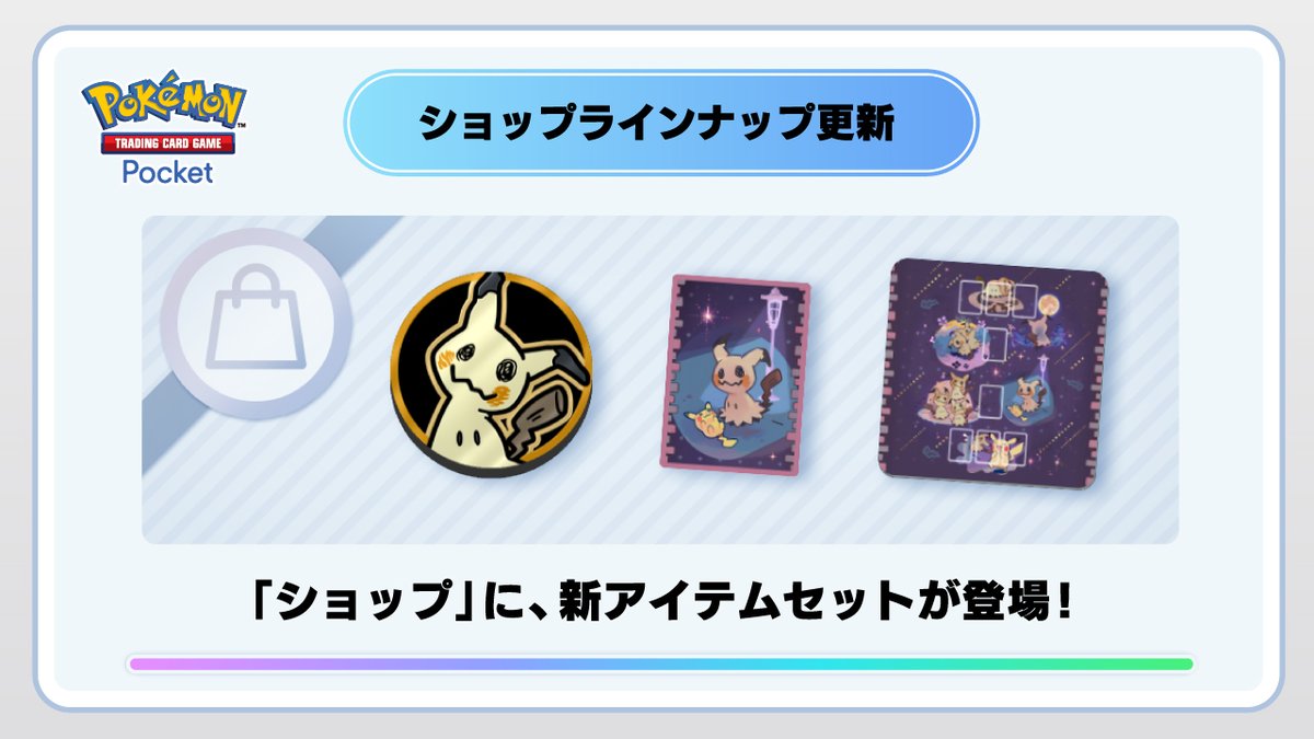 【ショップラインナップの更新】

ゲーム内の「ショップ」に、様々な周辺グッズがおまけでついてくる新アイテムが登場いたしました。

その他の登場アイテムは、ショップ/交換所画面をご確認ください。

#ポケポケ