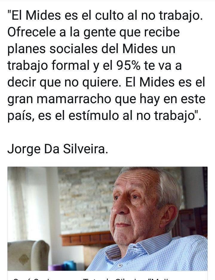 #Memoria
"El MIDES es el culto al no trabajo. Ofrecele a la gente que recibe planes sociales del MIDES un trabajo formal y el 95% te va a decir que no quiere.
El MIDES es el gran mamarracho que hay en este país, es el estímulo al no trabajo".  Jorge Da Silveira

#SeTieneQueSaber