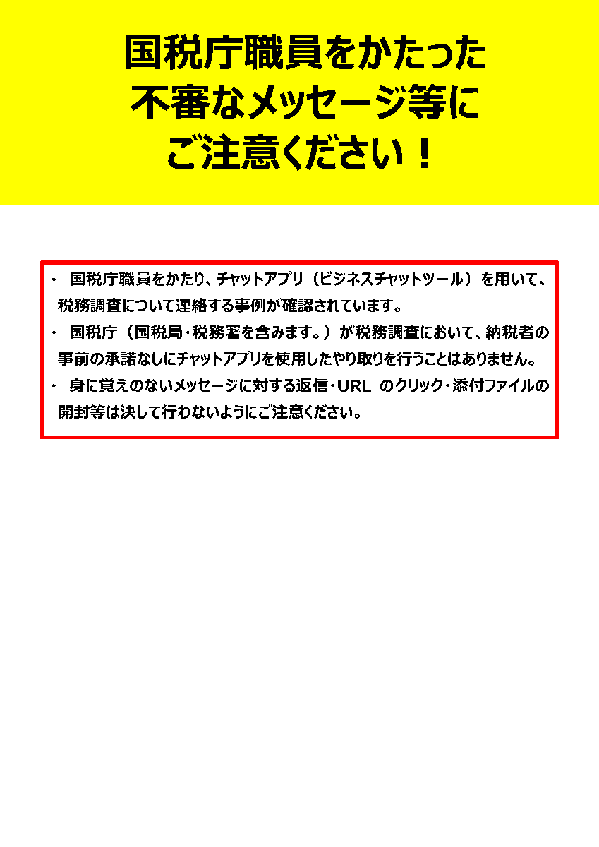 ⚠ご注意ください！⚠

国税庁職員をかたり、チャットアプリ（ビジネスチャットツール）を用いて税務調査の連絡をする事例が確認されています。
国税庁・国税局・税務署が税務調査において、納税者の事前の承諾なしにチャットアプリを使用したやり取りを行うことはありません。

#詐欺メール