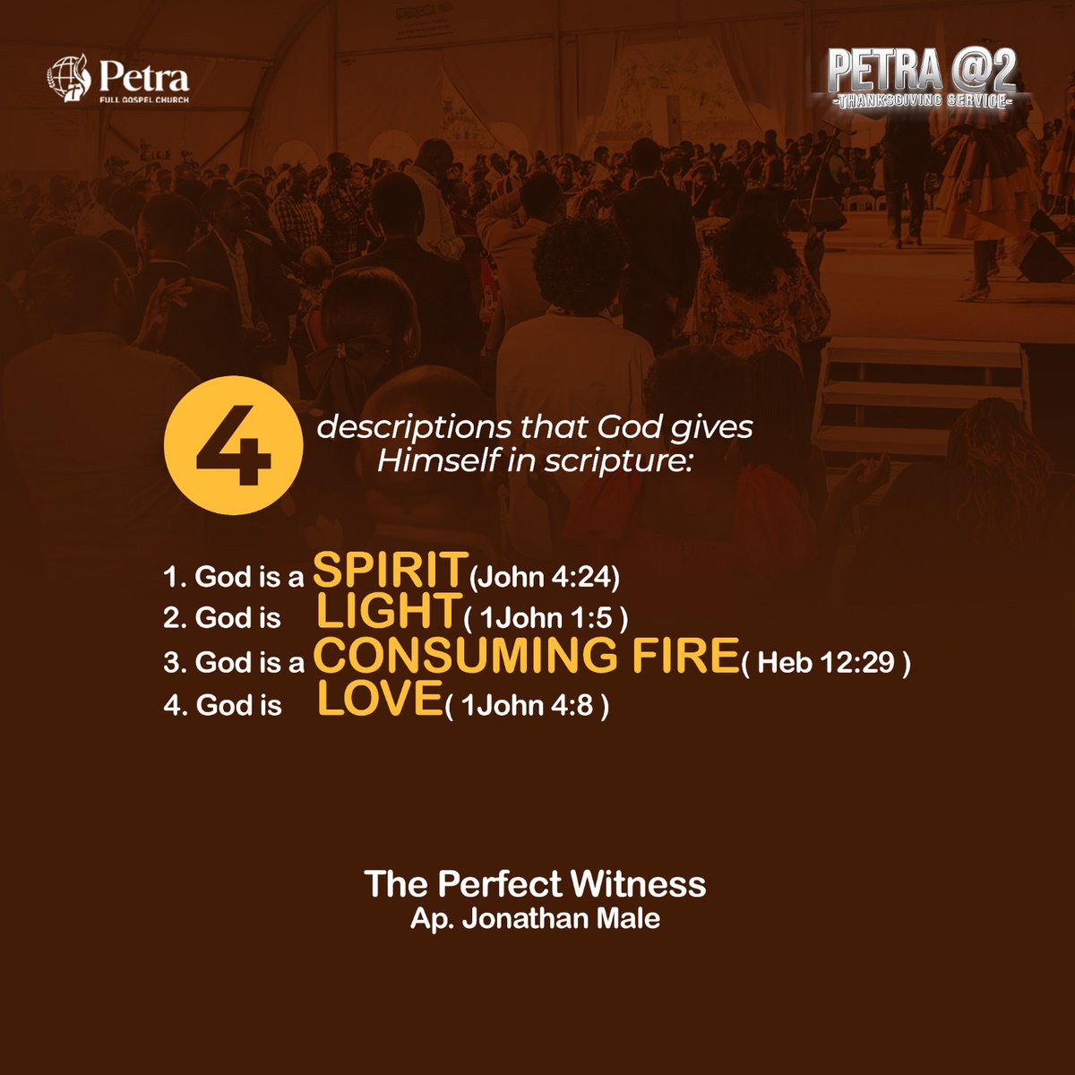 PETRA <a href="/2/">A 2-loop</a> ANNIVERSARY
Sermon Excerpts

4 Descriptions That God Gives Himself In scriptures:
1. God is a SPIRIT( John 4:24 )
2. God is LIGHT( 1John 1:5 )
3. God is a COMSUMING FIRE( Heb 12:29 )
4. God is LOVE( 1John 4:8 )