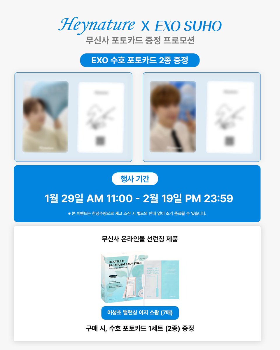 #𝗘𝗩𝗘𝗡𝗧
𝗛𝗲𝘆𝗻𝗮𝘁𝘂𝗿𝗲 X 𝗘𝗫𝗢 𝗦𝗨𝗛𝗢

<EXO 수호 포토카드 증정 EVENT>

📍무신사 온라인몰 [1/29~2/19]
- 어성초 밸런싱 이지 스왑
→ 해당 제품 구매 시 주문번호 당 증정

<주의사항>
*한정 수량으로 소진 시 별도의 공지 없이 프로모션 종료됩니다.
*구매처와 시간을 확인하시고