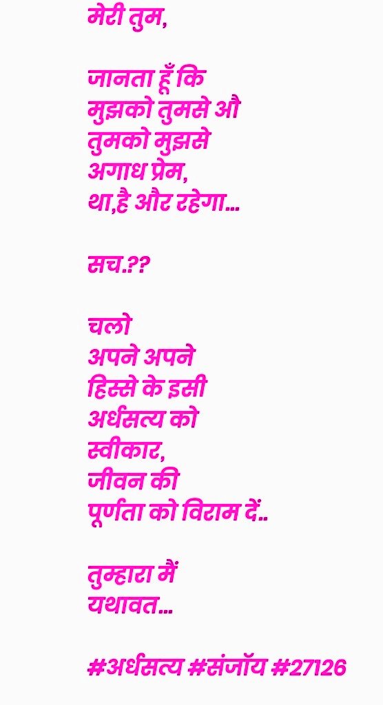 मेरी तुम,

जानता हूँ कि
मुझको तुमसे औ
तुमको मुझसे 
अगाध प्रेम, 
था,है और रहेगा...

सच.??

चलो
अपने अपने
हिस्से के इसी
अर्धसत्य को 
स्वीकार,
जीवन की
पूर्णता को विराम दें..

तुम्हारा मैं
यथावत...

#अर्धसत्य #संजॉय #27126