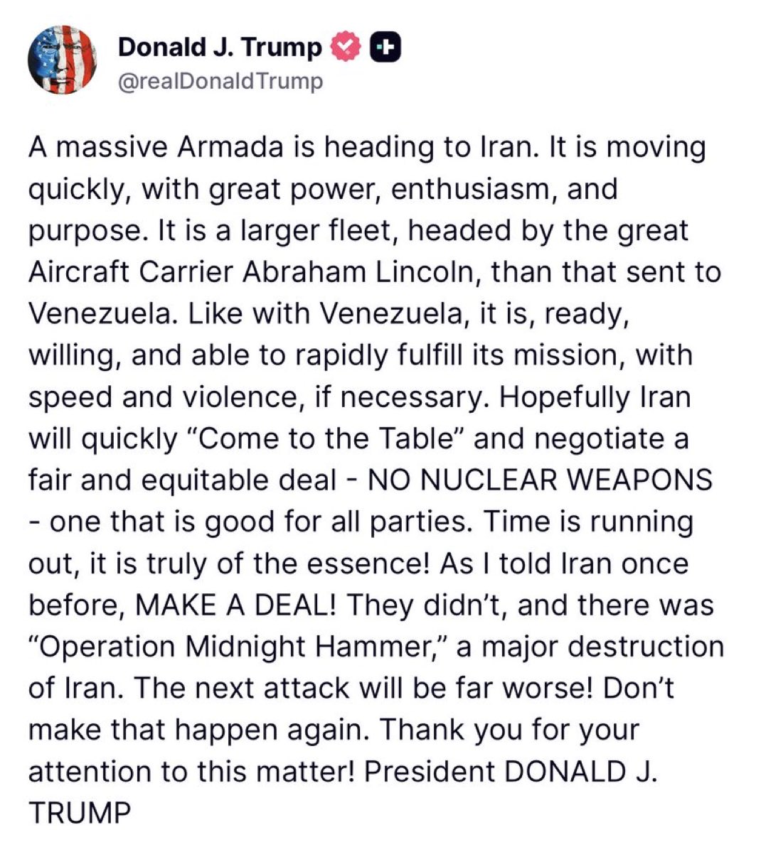 제가 저번 라이브 방송에서 전해드린 내용대로 트럼프 대통령은 이란이 합의를 거부할 경우 강력한 군사 행동이 있을 것이라는 최후통첩을 트루스 소셜에 게재하였습니다.

트럼프 대통령:
거대한 함대가 이란으로 향하고 있습니다. 이 함대는 엄청난 위력과 기세, 그리고 목적을 가지고 빠르게 이동