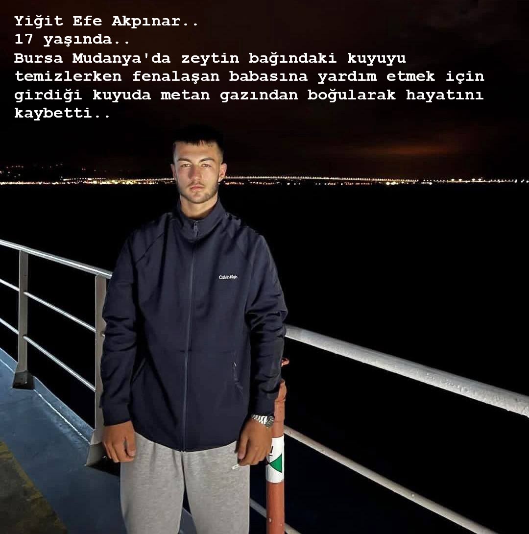 Yiğit Efe Akpınar..
17 yaşında..
Bursa Mudanya'da zeytin bağındaki kuyuyu temizlerken fenalaşan babasına yardım etmek için girdiği kuyuda metan gazından boğularak hayatını kaybetti..