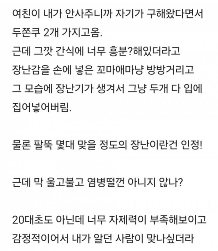블라인드의 두쫀쿠 논란

사람이 사람한테 정 떨어지는 포인트 중 하나가 내가 소중하게 생각하는 걸 남이 하찮게 여기는 거 아닐까

여친은 남친이랑 같이 먹고 싶어서 어렵게 구해온 거 같은데 그걸 장난이랍시고 자기가 두개 다 꿀꺽 삼키고 상대방을 어린애 취급하면서 감정 조절 못하는 사람으로