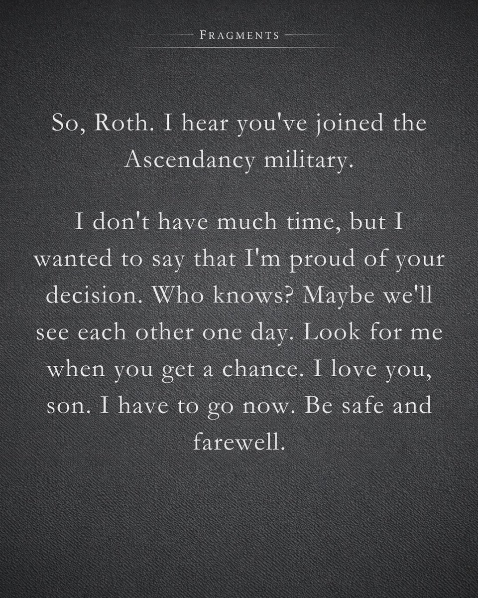 So, Roth. I hear you've joined the Ascendancy military.

I don't have much time, but I wanted to say that I'm proud of your decision. Who knows? Maybe we'll see each other one day. Look for me when you get a chance. I love you, son. I have to go now. Be safe and farewell.
