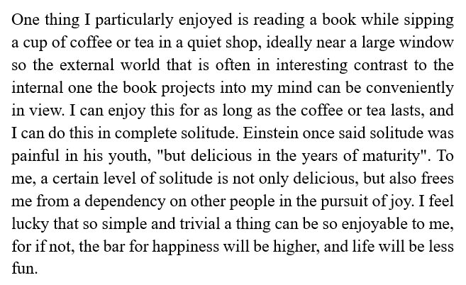 One thing I particularly enjoyed is reading a book while sipping a cup of coffee or tea in a quiet shop, ideally near a large window so the external world that is often in interesting contrast to the internal one the book projects into my mind can be conveniently in view...