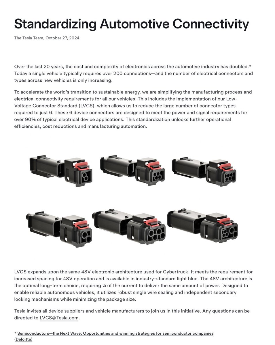 SawyerMerritt's tweet photo. NEWS: Tesla has announced a new standardization to reduce the cost and complexity of electronics in the automotive industry, and is inviting all device suppliers and vehicle manufacturers to join them in this initiative.

Today, EVs typically use over 200 connections. To simplify this, Tesla has simplified the connectors in its cars so that they use just 6 connectors. 

Tesla: "To accelerate the world’s transition to sustainable energy, we are simplifying the manufacturing process and electrical connectivity requirements for all our vehicles. This includes the implementation of our Low-Voltage Connector Standard (LVCS), which allows us to reduce the large number of connector types required to just 6. These 6 device connectors are designed to meet the power and signal requirements for over 90% of typical electrical device applications. This standardization unlocks further operational efficiencies, cost reductions and manufacturing automation.

LVCS expands upon the same 48V electronic architecture used for Cybertruck. It meets the requirement for increased spacing for 48V operation and is available in industry-standard light blue. The 48V architecture is the optimal long-term choice, requiring ¼ of the current to deliver the same amount of power. Designed to enable reliable autonomous vehicles, it utilizes robust single wire sealing and independent secondary locking mechanisms while minimizing the package size.

Tesla invites all device suppliers and vehicle manufacturers to join us in this initiative. Any questions can be directed to LVCS@Tesla.com."