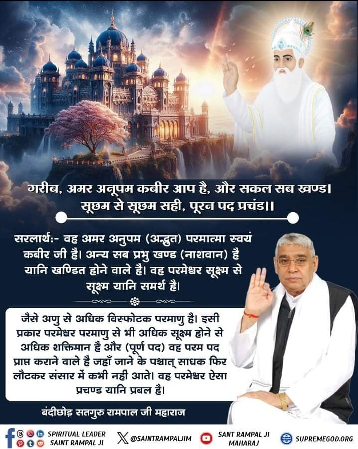 #GodNightSaturday
गरीब, अमर अनूपम कबीर आप है,
और सकल सब खण्ड! 
सूछम से सूछम सही, पूरन पद प्रचंड!! 

सरलार्थ:- वह अमर अनुपम (अद्भुत) परमात्मा स्वयं "कबीर जी" हैं। अन्य सब प्रभु खण्ड (नाशवान) हैं यानि खण्डित होने वाले हैं। वह परमेश्वर सूक्ष्म से सूक्ष्म यानि "समर्थ" है।🙏🏻✨🤍