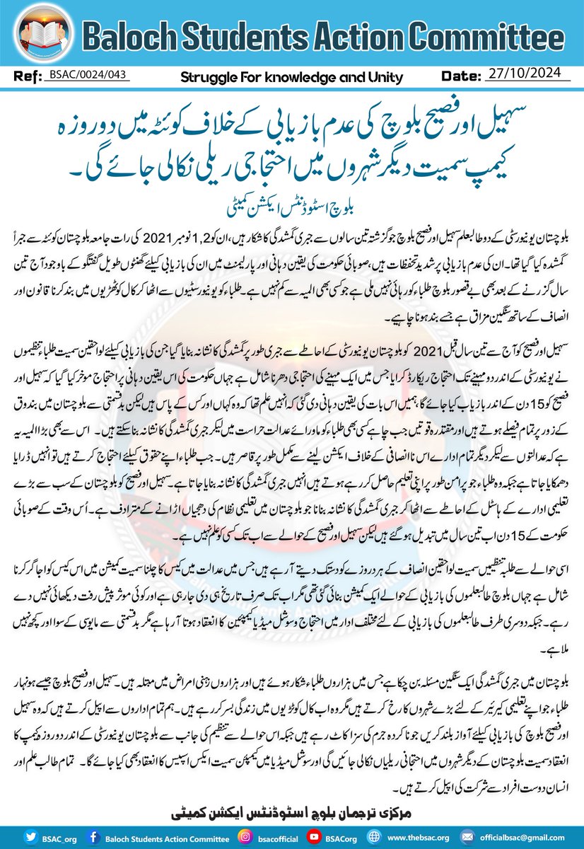 BSAC_org's tweet photo. سہیل اور فصیح بلوچ کی عدم بازیابی کے خلاف کوئٹہ میں دو روزہ کیمپ سمیت دیگر شہروں میں احتجاجی ریلی نکالی جائے گی۔ 
بلوچ اسٹوڈنٹس ایکشن کمیٹی
 بلوچستان یونیورسٹی کے دو طالبعلم سہیل اور فصیح بلوچ جو گزشتہ تین سالوں سے جبری گمشدگی کا شکار ہیں، ان کو 1,2 نومبر 2021 کی رات جامعہ بلوچستان کوئٹہ سے جبراً گمشدہ کیا گیا تھا۔ ان کی عدم بازیابی پر شدید تحفظات ہیں، صوبائی حکومت کی یقین دہانی اور پارلیمنٹ میں ان کی بازیابی کیلئے گھنٹوں طویل گفتگو کے باوجود آج تین سال گزرنے کے بعد بھی بے قصور بلوچ طلباء کو رہائی نہیں ملی ہے جو کسی بھی المیہ سے کم نہیں ہے۔ طلباء کو یونیورسٹیوں سے اٹھا کر کال کوٹھڑیوں میں بند کرنا قانون اور انصاف کے ساتھ سنگین مزاق ہے جسے بند ہونا چاہیے۔
 سہیل اور فصیح کو آج سے تین سال قبل 2021 کو بلوچستان یونیورسٹی کے احاطے سے جبری طور پر گمشدگی کا نشانہ بنایا گیا جن کی بازیابی کیلئے لواحقین سمیت طلباء تنظیموں نے یونیورسٹی کے اندر دو مہینے تک احتجاج ریکارڈ کرایا جس میں ایک مہینے کی احتجاجی دھرنا شامل ہے جہاں حکومت کی اس یقین دہانی پر احتجاج موخر کیا گیا کہ سہیل اور فصیح کو 15 دن کے اندر بازیاب کیا جائے گا، ہمیں اس بات کی یقین دہانی دی گئی کہ انہیں علم تھا کہ وہ کہاں اور کس کے پاس ہیں لیکن بدقسمتی سے بلوچستان میں بندوق کے زور پر تمام فیصلے ہوتے ہیں اور مقتدرہ قوتیں جب چاہے کسی بھی طلباء کو ماورائے عدالت حراست میں لیکر جبری گمشدگی کا نشانہ بنا سکتے ہیں۔  اس سے بھی بڑا المیہ یہ ہے کہ عدالتوں سے لیکر دیگر تمام ادارے اس ناانصافی کے خلاف ایکشن لینے سے مکمل طور پر قاصر ہیں۔ جب طلباء اپنے حقوق کیلئے احتجاج کرتے ہیں تو انہیں ڈرایا دھمکایا جاتا ہے جبکہ وہ طلباء جو پرامن طور پر اپنی تعلیم حاصل کر رہے ہوتے ہیں انہیں جبری گمشدگی کا نشانہ بنایا جاتا ہے۔ سہیل اور فصیح کو بلوچستان کے سب سے بڑے تعلیمی ادارے کے ہاسٹل کے احاطے سے اٹھا کر جبری گمشدگی کا نشانہ بنانا جو بلوچستان میں تعلیمی نظام کی دھجیاں اڑانے کے مترادف ہے۔ اُس وقت کے صوبائی حکومت کے 15 دن اب تین سال میں تبدیل ہوگئے ہیں لیکن سہیل اور فصیح کے حوالے سے اب تک کسی کو علم نہیں ہے۔ 
اسی حوالے سے طلبہ تنظیمیں سمیت لواحقین انصاف کے ہر دروزے کو دستک دیتے آرہے ہیں جس میں عدالت میں کیس کا چلنا سمیت کمیشن میں اس کیس کو اجاگر کرنا شامل ہے جہاں بلوچ طالبعلموں کی بازیابی کے حوالے ایک کمیشن بنائی گئی تھی مگر اب تک صرف تاریخ ہی دی جارہی ہے اور کوئی موثر پیش رفت دیکھائی نہیں دے رہے۔ جبکہ دوسری طرف طالبعلموں کی بازیابی کے لئے مختلف ادار میں احتجاج و سوشل میڈیا کیمپئین کا انعقاد ہوتا آرہا ہے مگر بد قسمتی سے مایوسی کے سوا اور کچھ نہیں ملاہے۔ 

بلوچستان میں جبری گمشدگی ایک سنگین مسئلہ بن چکاہے جس میں ہزاروں طلباء شکار ہوئے ہیں اور ہزاروں زہنی امراض میں مبتلہ ہیں۔ سہیل اور فصیح بلوچ جیسے ہونہار طلباء جو اپنے تعلیمی کیرئیر کے لئے بڑے شہروں کا رخ کرتے ہیں مگر وہ اب کال کوٹڑیوں میں زندگی بسر کررہے ہیں۔ ہم تمام اداروں سے اپیل کرتے ہیں کہ وہ سہیل اور فصیح بلوچ کی بازیابی کیلئے آواز بلند کریں جو ناکردہ جرم کی سزا کاٹ رہے ہیں جبکہ اس حوالے سے تنظیم کی جانب سے بلوچستان یونیورسٹی کے اندر دو روزہ کیمپ کا انعقاد سمیت بلوچستان کے دیگر شہروں میں احتجانی ریلیاں نکالی جائیں گی اور سوشل میڈیا میں کیمپئن سمیت ایکس اسپیس کا انعقاد بھی کیا جائے گا۔  تمام طالب علم اور انسان دوست افراد سے شرکت کی اپیل کرتے ہیں۔

مرکزی ترجمان بلوچ اسٹوڈنٹس ایکشن کمیٹی
#ReleaseSohailAndFassiehBalochh