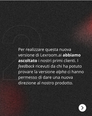Oggi annunciamo una nuova release di prodotto!

Grazie ai feedback raccolti dai primi clienti, abbiamo progettato la nuova versione di Lexroom.ai. Scorri il carosello per conoscere le nuove funzionalità e, se vuoi testarle, chiedi una demo dal sito.

#Lexroom