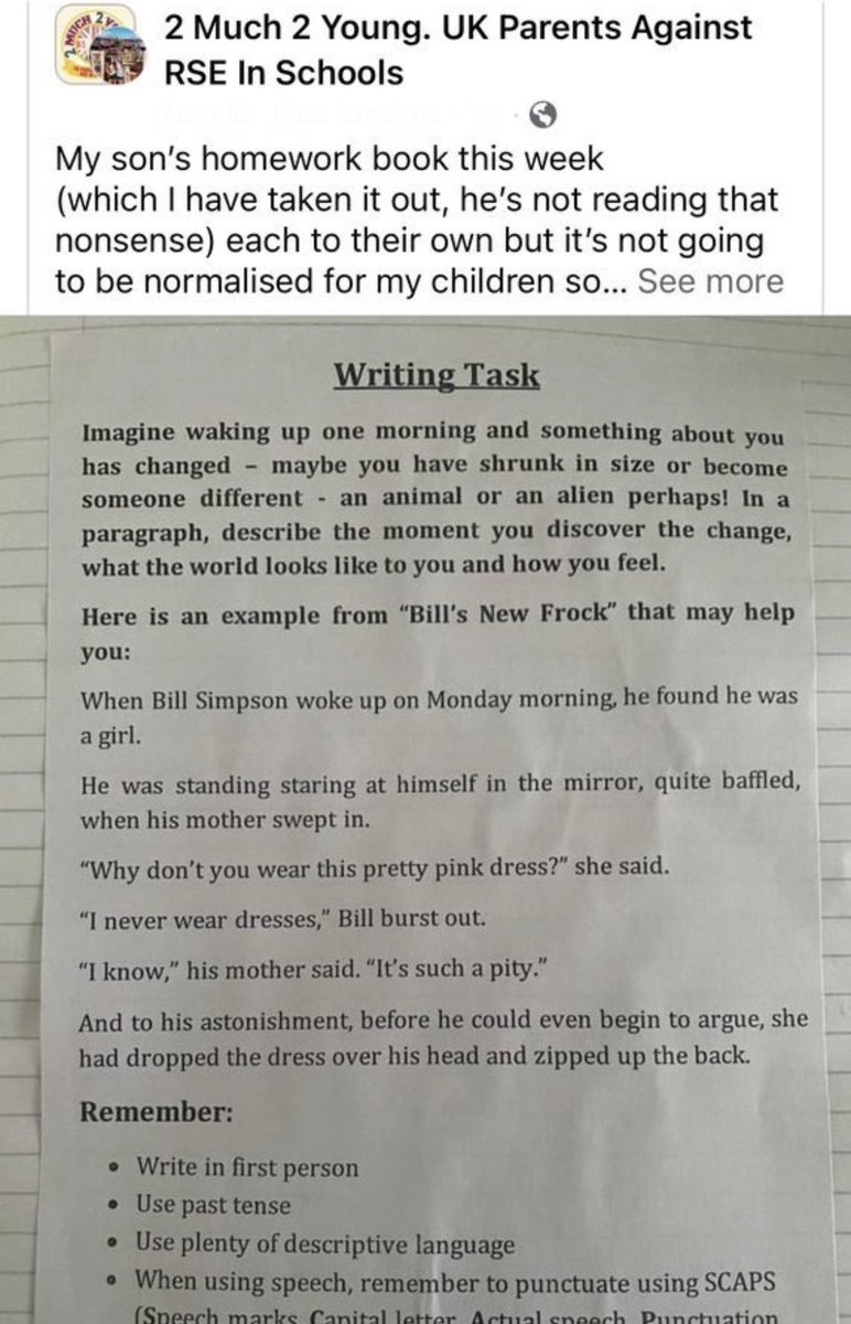 DreyfusJames's tweet photo. Think gender ideology indoctrination ISN’T happening in schools? Homework for a 9 year old.
Now, are you telling me that the example given, ‘Bill’s New Frock’, isn’t straight out of the Que*r theory/gender ideology playbook? From ‘Stonewall’s Bumper, Pop-Up Annual of Gender Grifting’?
Instead of leaving the original question up to the child’s imagination, that would produce something distinctive, original, & unique, a deliberate ‘suggestion’ follows. Odd then, that it manages to crowbar in gender ideology, as if this was the ONLY example that sprang to mind….🤔
This is deliberate, under the guise of ‘2SLGBTQIA+++ inclusion’.
Why are these people so DETERMINED to confuse & baffle children just before they reach puberty…? What could these lobbyists possibly want? Who gains from this?
It angers many parents, it only serves to alienate thousands of people who once supported us (same-sex attracted people), and gives credence to the age-old, oft-repeated myth that gay people are ‘coming after your kids’….. no wonder so many LGB people want nothing to do with this kamikaze cult….
(From @MichelleDewbs )