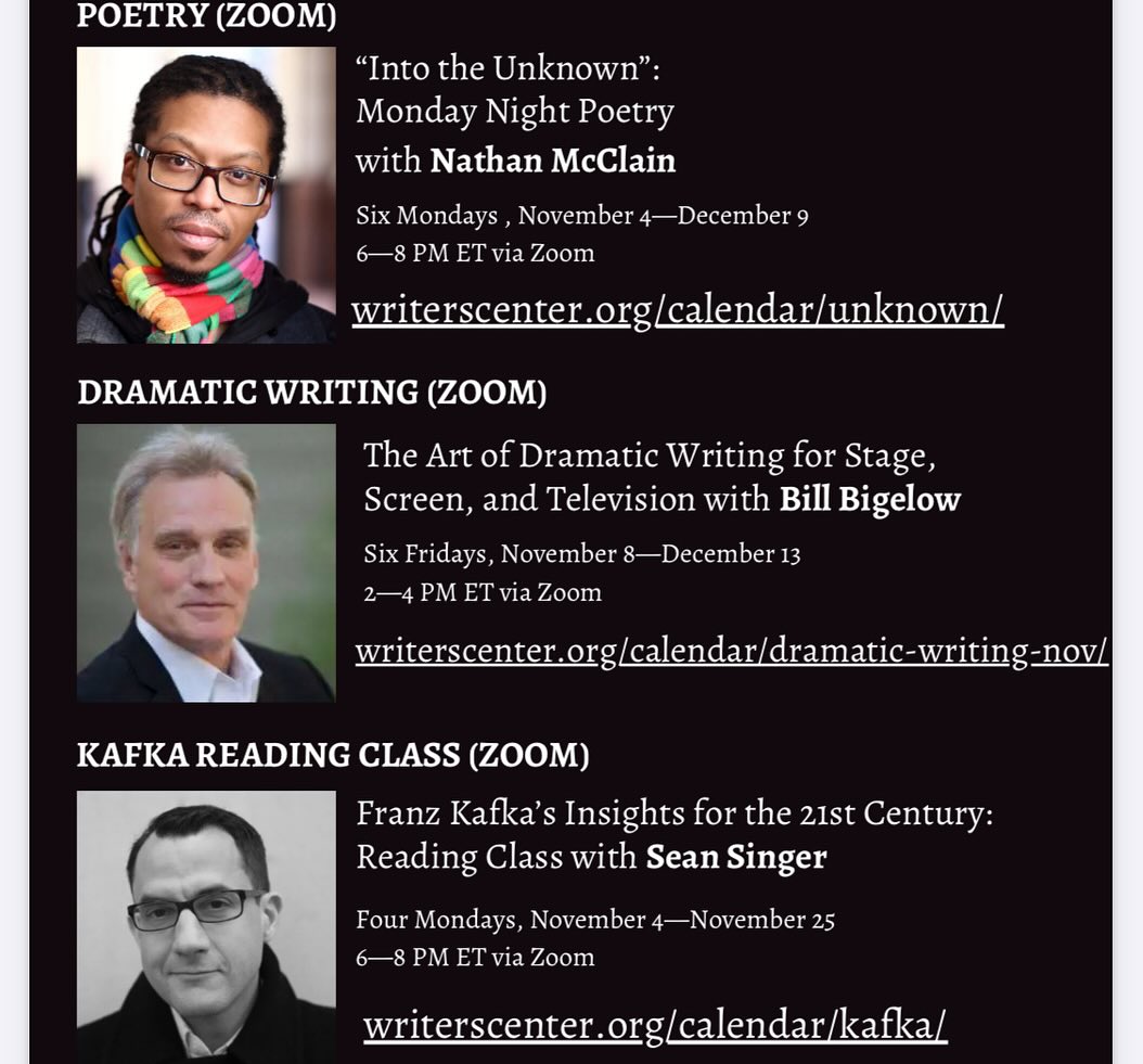 Don’t miss these multi-week classes! In-person Short Story w/ Lauren Acampora starts Oct 25; Memoir w/ David McLoghlin starts Nov 6 ; Poetry  w/ Nathan McClain starts Nov 4; Dramatic Writing w/ Bill Bigelow  starts Nov 8 ; Reading Kafka w/ Sean Singer starts Nov 4.