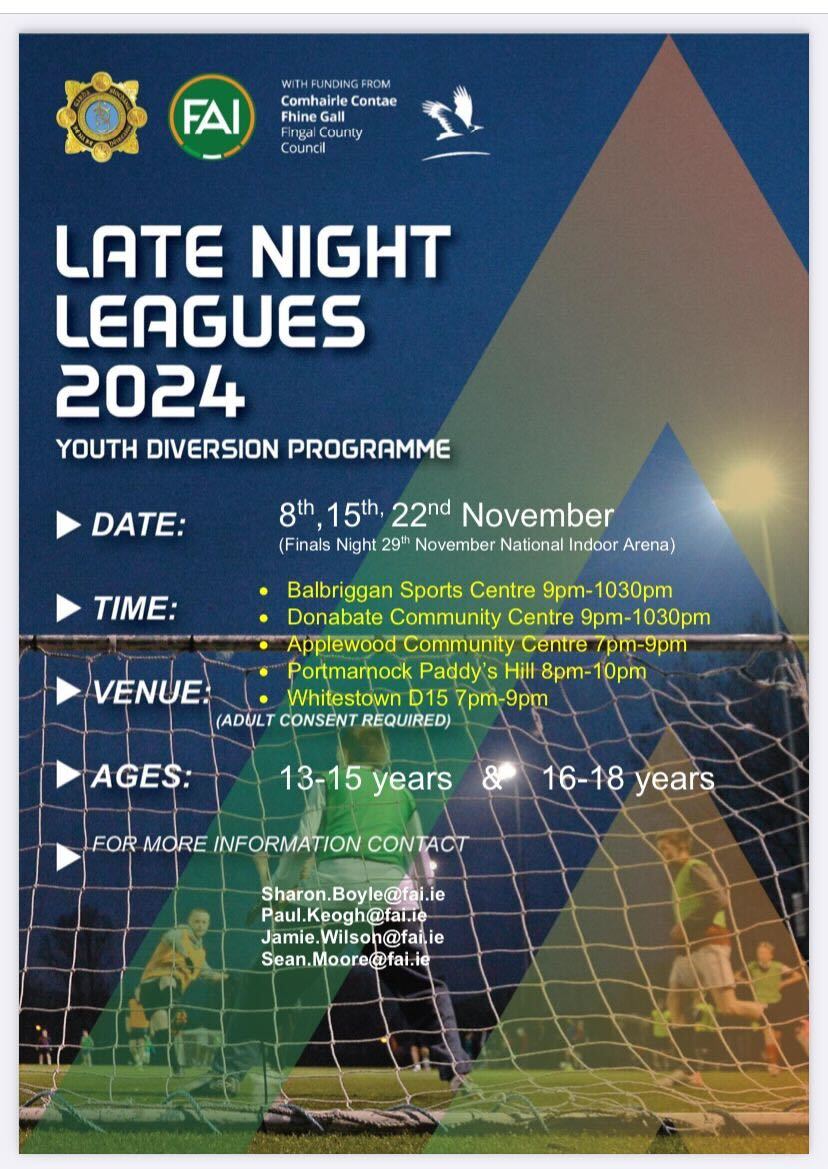 Late Night Leagues 2024 ⚽

Youth Diversion Programme

🗓️ 8th, 15th, 22nd November

📍 Balbriggan Sport Centre (9pm - 10:30pm), Donabate Community Centre (9pm - 10:30pm), Applewood Community Centre (7pm - 9pm), Portmarnock Paddy's Hill (8pm - 10pm), Whitestown D15 (7pm - 9pm).