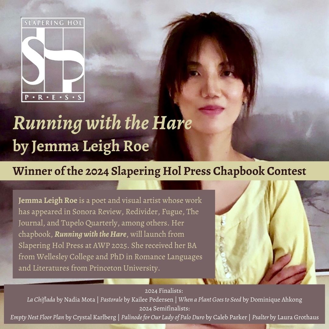 Slapering Hol Press (@slaperinghol) on Twitter photo Congratulations to our 2024 SHP Chapbook Contest winner JEMMA LEIGH ROSE, and her manuscript, RUNNING WITH THE HARE. Our finalists are Nadia Mota, Kailee Pedersen, &  Dominique Ahkong; our semifinalists are Crystal Karlberg, Caleb Parker, & Laura Grothaus. #poetry #chapbook Congratulations to our 2024 SHP Chapbook Contest winner JEMMA LEIGH ROSE, and her manuscript, RUNNING WITH THE HARE. Our finalists are Nadia Mota, Kailee Pedersen, &  Dominique Ahkong; our semifinalists are Crystal Karlberg, Caleb Parker, & Laura Grothaus. #poetry #chapbook