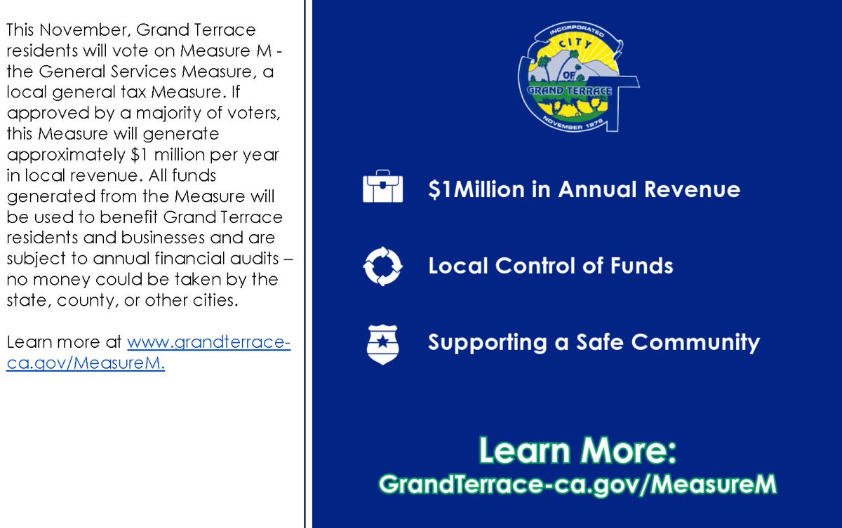 The City Council has placed a General Services Measure on the November 5, 2024, ballot to enact a local sales tax of 1%. If voters approve Measure M, it is expected to generate approximately $1 million each year. To learn more visit grandterrace-ca.gov/MeasureM or call (909) 954-5207.