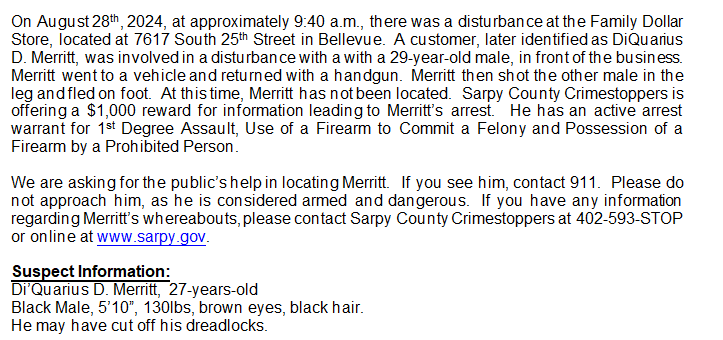 We are asking for the public’s help in locating Merritt. If you see him, contact 911. Please do not approach him, as he is considered armed and dangerous. If you have any information regarding Merritt’s whereabouts, please contact Sarpy County Crimestoppers at 402-593-STOP