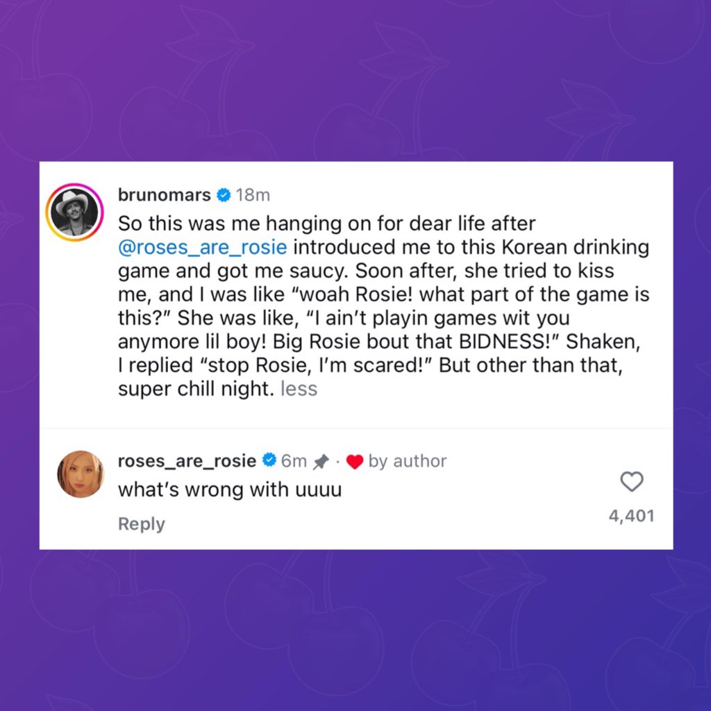 Bruno Mars &amp; ROSÉ share interaction via Instagram:

B: “[Rosé] introduced me to this Korean drinking game and got me saucy. Soon after, she tried to kiss me, and I was like “woah Rosie! what part of the game is this?”

R: “what’s wrong with uuu”