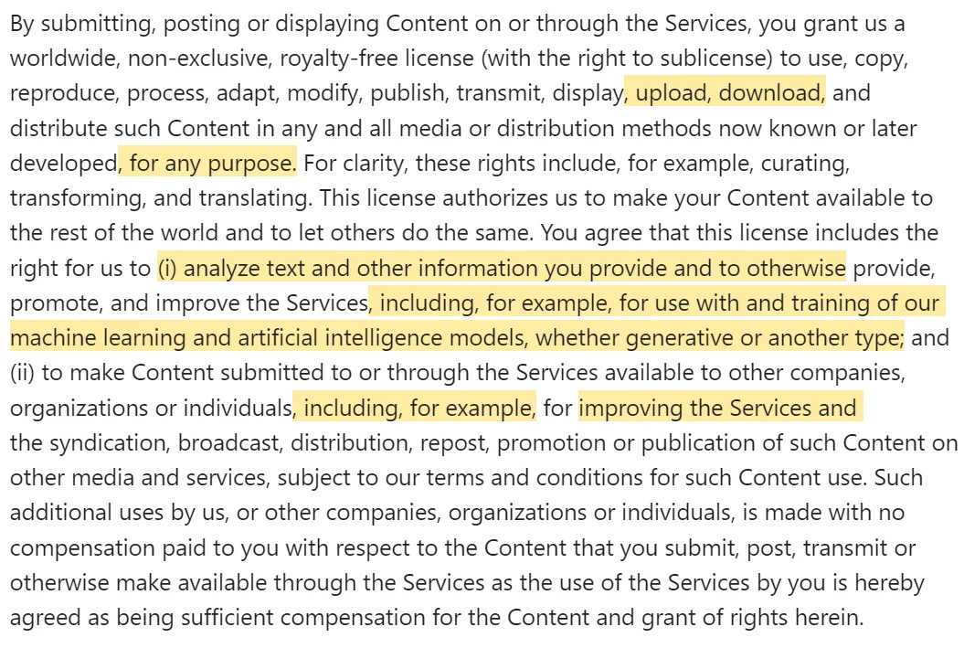 By submitting, posting or displaying Content on or through the Services, you grant us a worldwide, non-exclusive, royalty-free license (with the right to sublicense) to use, copy, reproduce, process, adapt, modify, publish, transmit, display, upload, download, and distribute such Content in any and all media or distribution methods now known or later developed, for any purpose. For clarity, these rights include, for example, curating, transforming, and translating. This license authorizes us to make your Content available to the rest of the world and to let others do the same. You agree that this license includes the right for us to (i) analyze text and other information you provide and to otherwise provide, promote, and improve the Services, including, for example, for use with and training of our machine learning and artificial intelligence models, whether generative or another type; and (ii) to make Content submitted to or through the Services available to other companies, organizat