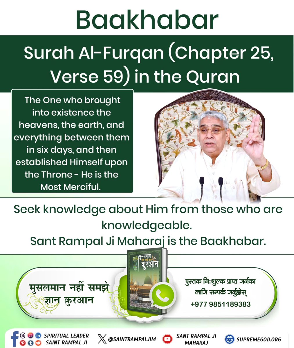 #ZakirNaik_Ko_Agyan
साकार परमात्माको प्रमाण
सन्त रामपालजी महाराजले पवित्र कुरान शरीफ सूरत फुरकान 25 आयत 59 बाट प्रमाणित गर्नुभएको छ कि परमात्मा साकार हुनुहुन्छ । यस आयतमा बताईएको छ कि "जसले 6 दिनमा सृष्टिको रचना गर्नुभयो तथा 7औँ दिन आफ्नो तख्त (सिंहासन) मा गएर बिराजमान हुनुभयो ।"